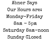 Abner Says Our Hours are: Monday-Friday  8am - 5pm   Saturday 8am-noon Sunday Closed