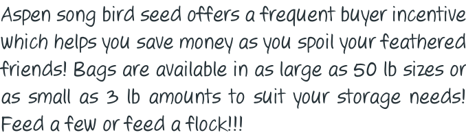 Aspen song bird seed offers a frequent buyer incentive which helps you save money as you spoil your feathered friends! Bags are available in as large as 50 lb sizes or  as small as 3 lb amounts to suit your storage needs! Feed a few or feed a flock!!!
