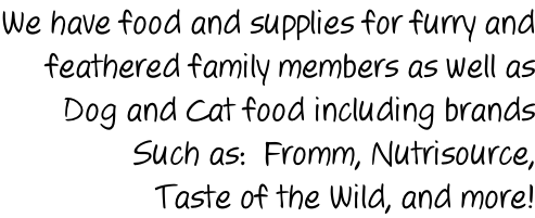 We have food and supplies for furry and feathered family members as well as Dog and Cat food including brands  Such as:  Fromm, Nutrisource, Taste of the Wild, and more!
